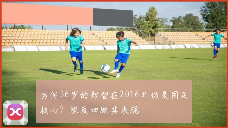 为何36岁的郑智在2016年仍是国足核心？深度回顾其表现