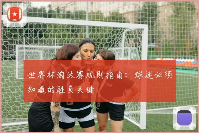 世界杯淘汰赛规则指南：球迷必须知道的胜负关键