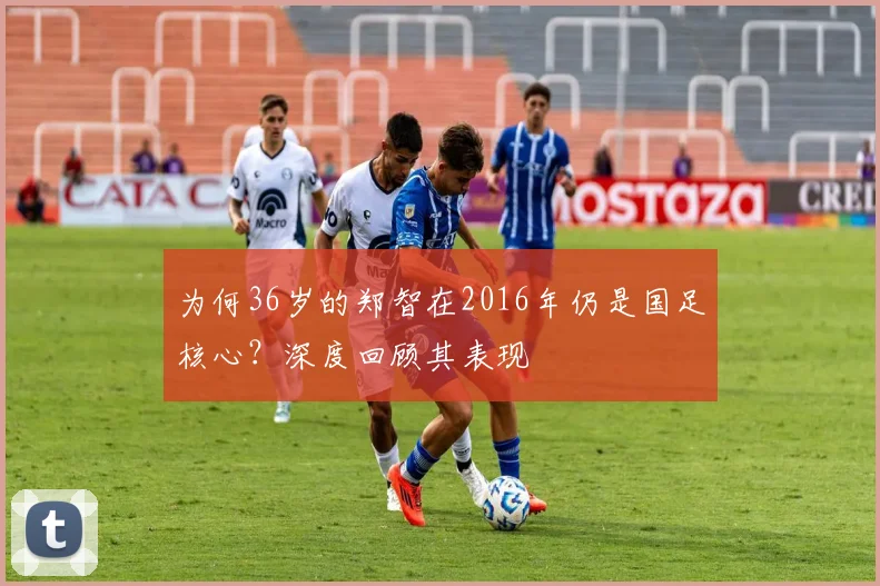 为何36岁的郑智在2016年仍是国足核心？深度回顾其表现